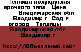 Теплица полукруглая арочного типа › Цена ­ 10 900 - Владимирская обл., Владимир г. Сад и огород » Теплицы   . Владимирская обл.,Владимир г.